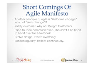 Short  Comings  Of    
         Agile  Manifesto	
•  Another principle of agile is “Welcome change”
   why not “seek change”?
•  Satisfy customer. Why not Delight Customer?
•  Face-to-face communication. Shouldn’t it be heart
   to heart over face-to-face?
•  Evolve design. Evolve everthing!
•  Reflect regularly. Reflect continuously.




                     © All Rights Reserved
 