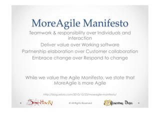 MoreAgile  Manifesto	
   Teamwork & responsibility over Individuals and
                     interaction
        Deliver value over Working software
Partnership elaboration over Customer collaboration
     Embrace change over Respond to change



 While we value the Agile Manifesto, we state that
             MoreAgile is more Agile

         http://blog.xebia.com/2010/12/23/moreagile-manifesto/


                           © All Rights Reserved
 