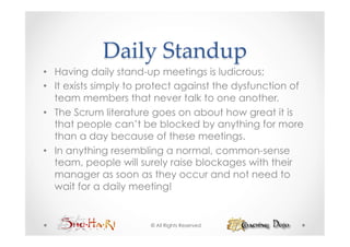 Daily  Standup	
•  Having daily stand-up meetings is ludicrous;
•  It exists simply to protect against the dysfunction of
   team members that never talk to one another.
•  The Scrum literature goes on about how great it is
   that people can’t be blocked by anything for more
   than a day because of these meetings.
•  In anything resembling a normal, common-sense
   team, people will surely raise blockages with their
   manager as soon as they occur and not need to
   wait for a daily meeting!


                       © All Rights Reserved
 
