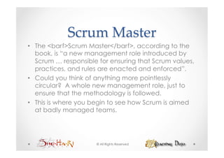 Scrum  Master	
•  The <barf>Scrum Master</barf>, according to the
   book, is “a new management role introduced by
   Scrum … responsible for ensuring that Scrum values,
   practices, and rules are enacted and enforced”.
•  Could you think of anything more pointlessly
   circular? A whole new management role, just to
   ensure that the methodology is followed.
•  This is where you begin to see how Scrum is aimed
   at badly managed teams.




                      © All Rights Reserved
 