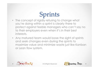 Sprints	
•  The concept of rigidly refusing to change what
   you’re doing within a sprint is clearly there to
   protect against feeble managers who can’t say no
   to their employers even when it’s in their best
   interests.
•  Any matured team would loose the sight of sprints
   and seek changes even during the sprints to
   maximize value and minimize waste just like Kanban
   or Lean flow system.




                     © All Rights Reserved
 