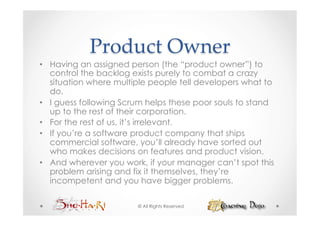 Product  Owner	
•  Having an assigned person (the “product owner”) to
   control the backlog exists purely to combat a crazy
   situation where multiple people tell developers what to
   do.
•  I guess following Scrum helps these poor souls to stand
   up to the rest of their corporation.
•  For the rest of us, it’s irrelevant.
•  If you’re a software product company that ships
   commercial software, you’ll already have sorted out
   who makes decisions on features and product vision.
•  And wherever you work, if your manager can’t spot this
   problem arising and fix it themselves, they’re
   incompetent and you have bigger problems.

                        © All Rights Reserved
 
