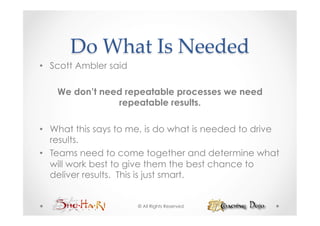Do  What  Is  Needed	
•  Scott Ambler said

    We don’t need repeatable processes we need
                repeatable results.

•  What this says to me, is do what is needed to drive
   results.
•  Teams need to come together and determine what
   will work best to give them the best chance to
   deliver results. This is just smart.


                       © All Rights Reserved
 