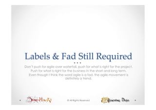 Labels  &  Fad  Still  Required	
Don’t push for agile over waterfall, push for what is right for the project.
   Push for what is right for the business in the short and long term.
  Even though I think the word agile is a fad, the agile movement is
                            definitely a trend.




                              © All Rights Reserved
 