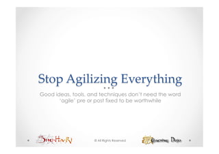 Stop  Agilizing  Everything	
Good ideas, tools, and techniques don’t need the word
       ‘agile’ pre or post fixed to be worthwhile




                    © All Rights Reserved
 