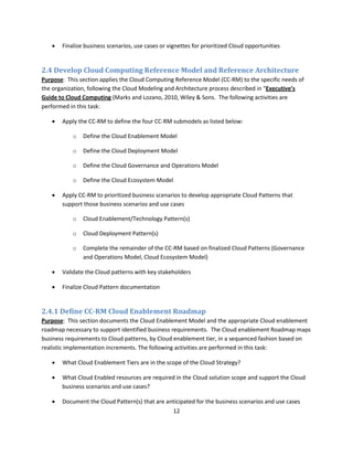    Finalize business scenarios, use cases or vignettes for prioritized Cloud opportunities


2.4 Develop Cloud Computing Reference Model and Reference Architecture
Purpose: This section applies the Cloud Computing Reference Model (CC-RM) to the specific needs of
the organization, following the Cloud Modeling and Architecture process described in “Executive’s
Guide to Cloud Computing (Marks and Lozano, 2010, Wiley & Sons. The following activities are
performed in this task:

      Apply the CC-RM to define the four CC-RM submodels as listed below:

           o   Define the Cloud Enablement Model

           o   Define the Cloud Deployment Model

           o   Define the Cloud Governance and Operations Model

           o   Define the Cloud Ecosystem Model

      Apply CC-RM to prioritized business scenarios to develop appropriate Cloud Patterns that
       support those business scenarios and use cases

           o   Cloud Enablement/Technology Pattern(s)

           o   Cloud Deployment Pattern(s)

           o   Complete the remainder of the CC-RM based on finalized Cloud Patterns (Governance
               and Operations Model, Cloud Ecosystem Model)

      Validate the Cloud patterns with key stakeholders

      Finalize Cloud Pattern documentation


2.4.1 Define CC-RM Cloud Enablement Roadmap
Purpose: This section documents the Cloud Enablement Model and the appropriate Cloud enablement
roadmap necessary to support identified business requirements. The Cloud enablement Roadmap maps
business requirements to Cloud patterns, by Cloud enablement tier, in a sequenced fashion based on
realistic implementation increments. The following activities are performed in this task:

      What Cloud Enablement Tiers are in the scope of the Cloud Strategy?

      What Cloud Enabled resources are required in the Cloud solution scope and support the Cloud
       business scenarios and use cases?

      Document the Cloud Pattern(s) that are anticipated for the business scenarios and use cases
                                                12
 