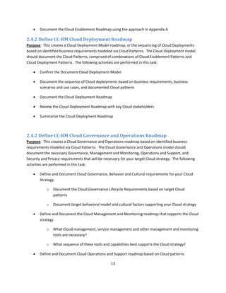    Document the Cloud Enablement Roadmap using the approach in Appendix A

2.4.2 Define CC-RM Cloud Deployment Roadmap
Purpose: This creates a Cloud Deployment Model roadmap, or the sequencing of Cloud Deployments
based on identified business requirements modeled via Cloud Patterns. The Cloud Deployment model
should document the Cloud Patterns, comprised of combinations of Cloud Enablement Patterns and
Cloud Deployment Patterns. The following activities are performed in this task:

       Confirm the Document Cloud Deployment Model

       Document the sequence of Cloud deployments based on business requirements, business
        scenarios and use cases, and documented Cloud patterns

       Document the Cloud Deployment Roadmap

       Review the Cloud Deployment Roadmap with key Cloud stakeholders

       Summarize the Cloud Deployment Roadmap



2.4.2 Define CC-RM Cloud Governance and Operations Roadmap
Purpose: This creates a Cloud Governance and Operations roadmap based on identified business
requirements modeled via Cloud Patterns. The Cloud Governance and Operations model should
document the necessary Governance, Management and Monitoring, Operations and Support, and
Security and Privacy requirements that will be necessary for your target Cloud strategy. The following
activities are performed in this task:

       Define and Document Cloud Governance, Behavior and Cultural requirements for your Cloud
        Strategy

            o   Document the Cloud Governance Lifecycle Requirements based on target Cloud
                patterns

            o   Document target behavioral model and cultural factors supporting your Cloud strategy

       Define and Document the Cloud Management and Monitoring roadmap that supports the Cloud
        strategy

            o   What Cloud management, service management and other management and monitoring
                tools are necessary?

            o   What sequence of these tools and capabilities best supports the Cloud strategy?

       Define and Document Cloud Operations and Support roadmap based on Cloud patterns

                                                   13
 