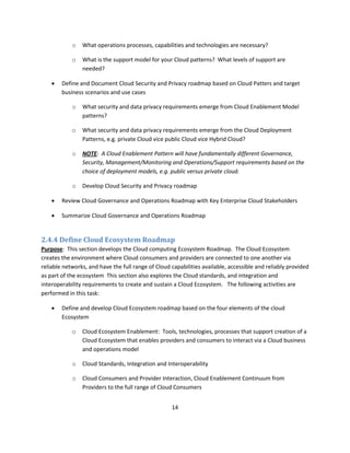 o   What operations processes, capabilities and technologies are necessary?

            o   What is the support model for your Cloud patterns? What levels of support are
                needed?

       Define and Document Cloud Security and Privacy roadmap based on Cloud Patters and target
        business scenarios and use cases

            o   What security and data privacy requirements emerge from Cloud Enablement Model
                patterns?

            o   What security and data privacy requirements emerge from the Cloud Deployment
                Patterns, e.g. private Cloud vice public Cloud vice Hybrid Cloud?

            o   NOTE: A Cloud Enablement Pattern will have fundamentally different Governance,
                Security, Management/Monitoring and Operations/Support requirements based on the
                choice of deployment models, e.g. public versus private cloud.

            o   Develop Cloud Security and Privacy roadmap

       Review Cloud Governance and Operations Roadmap with Key Enterprise Cloud Stakeholders

       Summarize Cloud Governance and Operations Roadmap


2.4.4 Define Cloud Ecosystem Roadmap
Purpose: This section develops the Cloud computing Ecosystem Roadmap. The Cloud Ecosystem
creates the environment where Cloud consumers and providers are connected to one another via
reliable networks, and have the full range of Cloud capabilities available, accessible and reliably provided
as part of the ecosystem This section also explores the Cloud standards, and integration and
interoperability requirements to create and sustain a Cloud Ecosystem. The following activities are
performed in this task:

       Define and develop Cloud Ecosystem roadmap based on the four elements of the cloud
        Ecosystem

            o   Cloud Ecosystem Enablement: Tools, technologies, processes that support creation of a
                Cloud Ecosystem that enables providers and consumers to interact via a Cloud business
                and operations model

            o   Cloud Standards, Integration and Interoperability

            o   Cloud Consumers and Provider Interaction, Cloud Enablement Continuum from
                Providers to the full range of Cloud Consumers


                                                    14
 