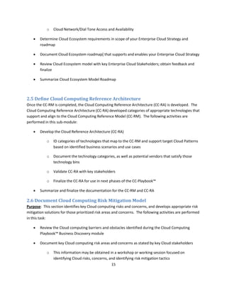 o   Cloud Network/Dial Tone Access and Availability

       Determine Cloud Ecosystem requirements in scope of your Enterprise Cloud Strategy and
        roadmap

       Document Cloud Ecosystem roadmap[ that supports and enables your Enterprise Cloud Strategy

       Review Cloud Ecosystem model with key Enterprise Cloud Stakeholders; obtain feedback and
        finalize

       Summarize Cloud Ecosystem Model Roadmap



2.5 Define Cloud Computing Reference Architecture
Once the CC-RM is completed, the Cloud Computing Reference Architecture (CC-RA) is developed. The
Cloud Computing Reference Architecture (CC-RA) developed categories of appropriate technologies that
support and align to the Cloud Computing Reference Model (CC-RM). The following activities are
performed in this sub-module:

       Develop the Cloud Reference Architecture (CC-RA)

            o   ID categories of technologies that map to the CC-RM and support target Cloud Patterns
                based on identified business scenarios and use cases

            o   Document the technology categories, as well as potential vendors that satisfy those
                technology bins

            o   Validate CC-RA with key stakeholders

            o   Finalize the CC-RA for use in next phases of the CC-Playbook™

       Summarize and finalize the documentation for the CC-RM and CC-RA

2.6 Document Cloud Computing Risk Mitigation Model
Purpose: This section identifies key Cloud computing risks and concerns, and develops appropriate risk
mitigation solutions for those prioritized risk areas and concerns. The following activities are performed
in this task:

       Review the Cloud computing barriers and obstacles identified during the Cloud Computing
        Playbook™ Business Discovery module

       Document key Cloud computing risk areas and concerns as stated by key Cloud stakeholders

            o   This information may be obtained in a workshop or working session focused on
                identifying Cloud risks, concerns, and identifying risk mitigation tactics
                                                    15
 