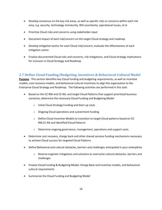    Develop consensus on the key risk areas, as well as specific risks or concerns within each risk
       area, e.g. security, technology immaturity, ROI uncertainty, operational issues, et al

      Prioritize Cloud risks and concerns using stakeholder input

      Document impact of each risk/concern on the target Cloud strategy and roadmap

      Develop mitigation tactics for each Cloud risk/concern; evaluate the effectiveness of each
       mitigation action

      Finalize documented Cloud risks and concerns, risk mitigations, and Cloud strategy implications
       for inclusion in Cloud Strategy and Roadmap



2.7 Define Cloud Funding/Budgeting, Incentives & Behavioral-Cultural Model
Purpose: This section identifies key Cloud funding and budgeting requirements, as well as incentive
models, cost recovery models, and behavioral-cultural incentives to align the organization to the
Enterprise Cloud Strategy and Roadmap. The following activities are performed in this task:

      Based on the CC-RM and CC-RA, and target Cloud Patterns that support prioritized business
       scenarios, determine the necessary Cloud Funding and Budgeting Model

           o   Initial Cloud Strategy Funding and Start-up costs

           o   Ongoing Cloud operations and sustainment funding

           o   Define Cloud Incentive Models to transition to target Cloud patterns based on CC-
               RM,CC-RA and identified Cloud Patterns

           o   Determine ongoing governance, management, operations and support costs

      Determine cost recovery, charge back and other shared services funding mechanisms necessary
       to achieve Cloud success for targeted Cloud Patterns

      Define Behavioral and cultural obstacles, barriers and challenges anticipated in your enterp4ries

           o   Reverse engineer mitigations and solutions to overcome cultural obstacles, barriers and
               challenges

      Finalize Cloud Funding & Budgeting Model, Charge Back and incentive models, and behavioral-
       cultural requirements

      Summarize the Cloud Funding and Budgeting Model



                                                   16
 