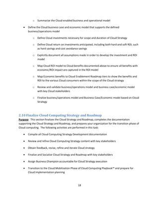 o   Summarize the Cloud-enabled business and operational model

      Define the Cloud business case and economic model that supports the defined
       business/operations model

           o   Define Cloud investments necessary for scope and duration of Cloud Strategy

           o   Define Cloud return on investments anticipated, including both hard and soft ROI, such
               as hard savings and cost avoidance savings

           o   Explicitly document all assumptions made in order to develop the investment and ROI
               model

           o   Map Cloud ROI model to Cloud benefits documented above to ensure all benefits with
               economic/ROI impact are captured in the ROI model

           o   Map Economic benefits to Cloud Enablement Roadmap tiers to show the benefits and
               ROI to the various Cloud consumers within the scope of the Cloud strategy

           o   Review and validate business/operations model and business case/economic model
               with key Cloud stakeholders

           o   Finalize business/operations model and Business Case/Economic model based on Cloud
               Strategy



2.10 Finalize Cloud Computing Strategy and Roadmap
Purpose: This section finalizes the Cloud Strategy and Roadmap, completes the documentation
supporting the Cloud Strategy and Roadmap, and prepares your organization for the transition phase of
Cloud computing. The following activities are performed in this task:

      Compile all Cloud Computing Strategy Development documentation

      Review and refine Cloud Computing Strategy content with key stakeholders

      Obtain feedback, revise, refine and iterate Cloud strategy

      Finalize and Socialize Cloud Strategy and Roadmap with key stakeholders

      Assign Business Champion accountable for Cloud Strategy execution

      Transition to the Cloud Mobilization Phase of Cloud Computing Playbook™ and prepare for
       Cloud implementation planning



                                                  18
 