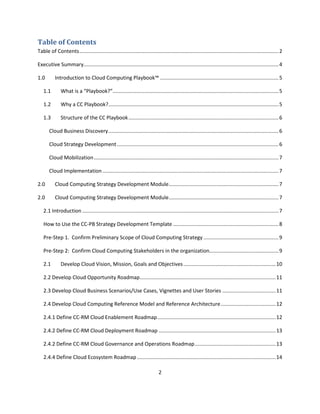 Table of Contents
Table of Contents .......................................................................................................................................... 2

Executive Summary....................................................................................................................................... 4

1.0        Introduction to Cloud Computing Playbook™ .................................................................................. 5

   1.1        What is a “Playbook?”................................................................................................................... 5

   1.2        Why a CC Playbook?...................................................................................................................... 5

   1.3        Structure of the CC Playbook ........................................................................................................ 6

       Cloud Business Discovery ...................................................................................................................... 6

       Cloud Strategy Development ................................................................................................................ 6

       Cloud Mobilization ................................................................................................................................ 7

       Cloud Implementation .......................................................................................................................... 7

2.0        Cloud Computing Strategy Development Module ............................................................................ 7

2.0        Cloud Computing Strategy Development Module ............................................................................ 7

   2.1 Introduction ........................................................................................................................................ 7

   How to Use the CC-PB Strategy Development Template ......................................................................... 8

   Pre-Step 1. Confirm Preliminary Scope of Cloud Computing Strategy .................................................... 9

   Pre-Step 2: Confirm Cloud Computing Stakeholders in the organization................................................ 9

   2.1        Develop Cloud Vision, Mission, Goals and Objectives ................................................................ 10

   2.2 Develop Cloud Opportunity Roadmap .............................................................................................. 11

   2.3 Develop Cloud Business Scenarios/Use Cases, Vignettes and User Stories ..................................... 11

   2.4 Develop Cloud Computing Reference Model and Reference Architecture ...................................... 12

   2.4.1 Define CC-RM Cloud Enablement Roadmap .................................................................................. 12

   2.4.2 Define CC-RM Cloud Deployment Roadmap ................................................................................. 13

   2.4.2 Define CC-RM Cloud Governance and Operations Roadmap ........................................................ 13

   2.4.4 Define Cloud Ecosystem Roadmap ................................................................................................ 14

                                                                              2
 