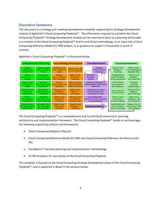 Executive Summary
This document is a strategy and roadmap development template supporting the Strategy Development
module of AgilePath’s Cloud Computing Playbook™. The information required to complete the Cloud
Computing Playbook™ Strategy Development module can be used stand alone as a planning deliverable,
as a module of the Cloud Computing Playbook™ end-to-end Cloud methodology, as an input into a Cloud
Computing Reference Model (CC-RM) project, or as guidance to support a Cloud pilot or proof of
concept.

AgilePath’s Cloud Computing Playbook™ is illustrated below.




The Cloud Computing Playbook™ is a comprehensive end-to-end Cloud assessment, planning,
architecture and implementation framework. The Cloud Computing Playbook™ builds on and leverages
the following supporting artifacts and frameworks:

      Cloud Computing Adoption Lifecycle

      Cloud Computing Reference Model (CC-RM) and Cloud Computing Reference Architecture (CC-
       RA)

      CloudSprint™ iterative planning and implementation methodology

      CC-PB templates for each phase of the Cloud Computing Playbook.

This template is focused on the Cloud Computing Strategy Development phase of the Cloud Computing
Playbook™, and is explained in detail in the sections below.




                                                  4
 