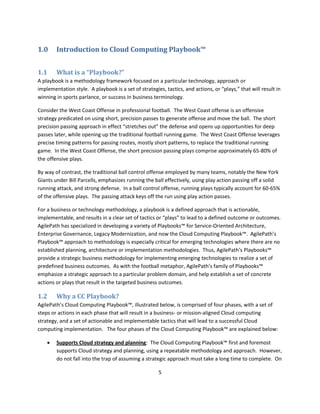 1.0     Introduction to Cloud Computing Playbook™


1.1     What is a “Playbook?”
A playbook is a methodology framework focused on a particular technology, approach or
implementation style. A playbook is a set of strategies, tactics, and actions, or “plays,” that will result in
winning in sports parlance, or success in business terminology.

Consider the West Coast Offense in professional football. The West Coast offense is an offensive
strategy predicated on using short, precision passes to generate offense and move the ball. The short
precision passing approach in effect “stretches out” the defense and opens up opportunities for deep
passes later, while opening up the traditional football running game. The West Coast Offense leverages
precise timing patterns for passing routes, mostly short patterns, to replace the traditional running
game. In the West Coast Offense, the short precision passing plays comprise approximately 65-80% of
the offensive plays.

By way of contrast, the traditional ball control offense employed by many teams, notably the New York
Giants under Bill Parcells, emphasizes running the ball effectively, using play action passing off a solid
running attack, and strong defense. In a ball control offense, running plays typically account for 60-65%
of the offensive plays. The passing attack keys off the run using play action passes.

For a business or technology methodology, a playbook is a defined approach that is actionable,
implementable, and results in a clear set of tactics or “plays” to lead to a defined outcome or outcomes.
AgilePath has specialized in developing a variety of Playbooks™ for Service-Oriented Architecture,
Enterprise Governance, Legacy Modernization, and now the Cloud Computing Playbook™. AgilePath’s
Playbook™ approach to methodology is especially critical for emerging technologies where there are no
established planning, architecture or implementation methodologies. Thus, AgilePath’s Playbooks™
provide a strategic business methodology for implementing emerging technologies to realize a set of
predefined business outcomes. As with the football metaphor, AgilePath’s family of Playbooks™
emphasize a strategic approach to a particular problem domain, and help establish a set of concrete
actions or plays that result in the targeted business outcomes.

1.2     Why a CC Playbook?
AgilePath’s Cloud Computing Playbook™, illustrated below, is comprised of four phases, with a set of
steps or actions in each phase that will result in a business- or mission-aligned Cloud computing
strategy, and a set of actionable and implementable tactics that will lead to a successful Cloud
computing implementation. The four phases of the Cloud Computing Playbook™ are explained below:

       Supports Cloud strategy and planning: The Cloud Computing Playbook™ first and foremost
        supports Cloud strategy and planning, using a repeatable methodology and approach. However,
        do not fall into the trap of assuming a strategic approach must take a long time to complete. On

                                                      5
 