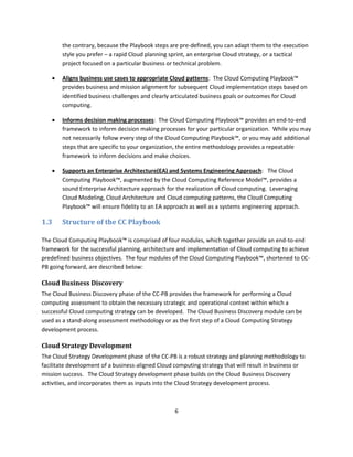 the contrary, because the Playbook steps are pre-defined, you can adapt them to the execution
       style you prefer – a rapid Cloud planning sprint, an enterprise Cloud strategy, or a tactical
       project focused on a particular business or technical problem.

      Aligns business use cases to appropriate Cloud patterns: The Cloud Computing Playbook™
       provides business and mission alignment for subsequent Cloud implementation steps based on
       identified business challenges and clearly articulated business goals or outcomes for Cloud
       computing.

      Informs decision making processes: The Cloud Computing Playbook™ provides an end-to-end
       framework to inform decision making processes for your particular organization. While you may
       not necessarily follow every step of the Cloud Computing Playbook™, or you may add additional
       steps that are specific to your organization, the entire methodology provides a repeatable
       framework to inform decisions and make choices.

      Supports an Enterprise Architecture(EA) and Systems Engineering Approach: The Cloud
       Computing Playbook™, augmented by the Cloud Computing Reference Model™, provides a
       sound Enterprise Architecture approach for the realization of Cloud computing. Leveraging
       Cloud Modeling, Cloud Architecture and Cloud computing patterns, the Cloud Computing
       Playbook™ will ensure fidelity to an EA approach as well as a systems engineering approach.

1.3    Structure of the CC Playbook

The Cloud Computing Playbook™ is comprised of four modules, which together provide an end-to-end
framework for the successful planning, architecture and implementation of Cloud computing to achieve
predefined business objectives. The four modules of the Cloud Computing Playbook™, shortened to CC-
PB going forward, are described below:

Cloud Business Discovery
The Cloud Business Discovery phase of the CC-PB provides the framework for performing a Cloud
computing assessment to obtain the necessary strategic and operational context within which a
successful Cloud computing strategy can be developed. The Cloud Business Discovery module can be
used as a stand-along assessment methodology or as the first step of a Cloud Computing Strategy
development process.

Cloud Strategy Development
The Cloud Strategy Development phase of the CC-PB is a robust strategy and planning methodology to
facilitate development of a business-aligned Cloud computing strategy that will result in business or
mission success. The Cloud Strategy development phase builds on the Cloud Business Discovery
activities, and incorporates them as inputs into the Cloud Strategy development process.



                                                   6
 
