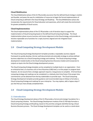 Cloud Mobilization
The Cloud Mobilization phase of the CC-PB provides assurance that the defined Cloud strategy is realistic
and feasible, and paves the way for mobilization of resources to begin the formal implementation of
Cloud computing as defined in the Cloud Strategy and Roadmap. The Cloud Mobilization phase also
incorporates the requirements for Cloud education and awareness, which will create the environment
for greater probability of Cloud success.

Cloud Implementation
The Cloud Implementation phase of the CC-PB provides a set of iterative steps to support the
implementation of Cloud Computing based on the defined Cloud Computing Strategy. The Cloud
Implementation phase ensures business and mission alignment to the Cloud strategy, and provides an
iterative repeatable set of activities for a rapid, business-aligned and risk-mitigated Cloud
implementation.


2.0     Cloud Computing Strategy Development Module

The Cloud Computing Strategy Development template provides a repeatable, business-aligned
framework to quickly develop a formal, well-documented and actionable strategy to achieve defined
business objectives via a Cloud Computing strategy and roadmap. The Cloud computing strategy
development module builds on the Cloud Computing Business Discovery module and incorporate its
outputs as inputs into the Cloud strategy development process.

The Cloud Computing Strategy template can be completed at multiple levels in an organization – from
an enterprise level, at a business unit or line of business (LOB) level, or at the project or program level.
However, do not assume that a strategic approach requires a long process to complete. A formal Cloud
computing strategy and roadmap can be completed in a relatively short time frame if the proper time
commitments can be obtained from the key stakeholders to provide input. The Cloud Computing
Strategy Development template provides guidance and recommended steps to follow to formalize a
Cloud Computing Strategy and roadmap for your enterprise. You may replace, add or bypass steps if
you feel that you have already completed them.


2.0     Cloud Computing Strategy Development Module


2.1 Introduction
The Cloud Strategy Development phase of the CC-PB provides a formal and strategic foundation for a
Cloud computing initiative. The Cloud Strategy Development module of the CC-PB helps formalize a
Cloud Computing Strategy and Roadmap, based on the priorities and goals identified during a Cloud
Business Discovery process. The Cloud Strategy Development template can be used as a stand-alone
                                                      7
 