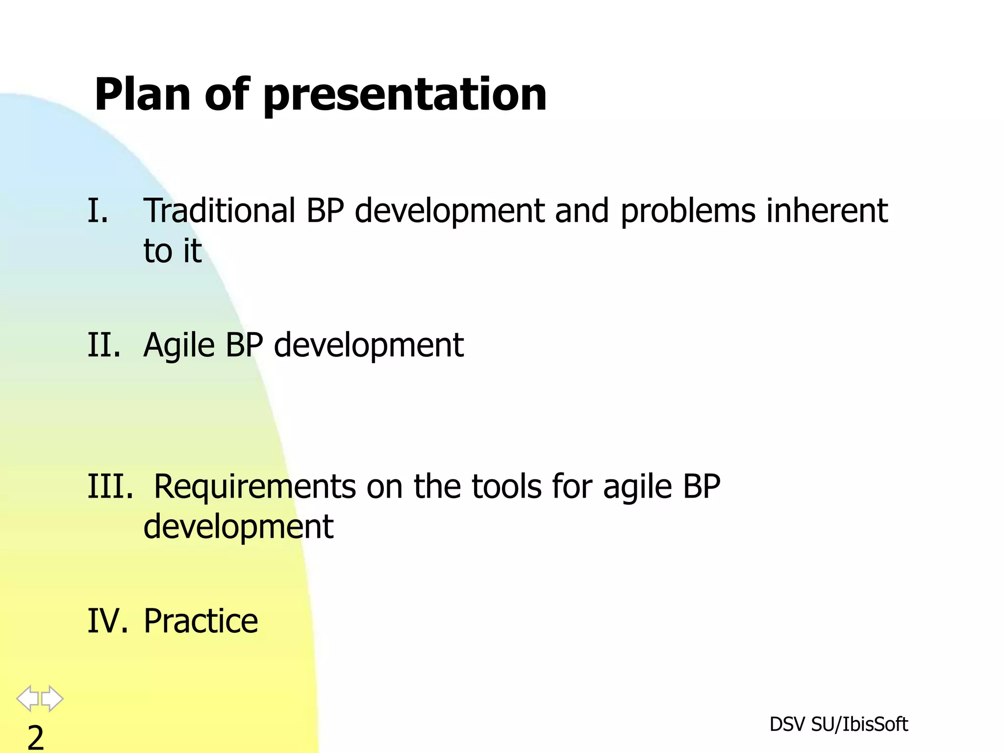 Plan of presentation

    I.   Traditional BP development and problems inherent
         to it

    II. Agile BP development



    III. Requirements on the tools for agile BP
        development

    IV. Practice

                                                  DSV SU/IbisSoft
2
 