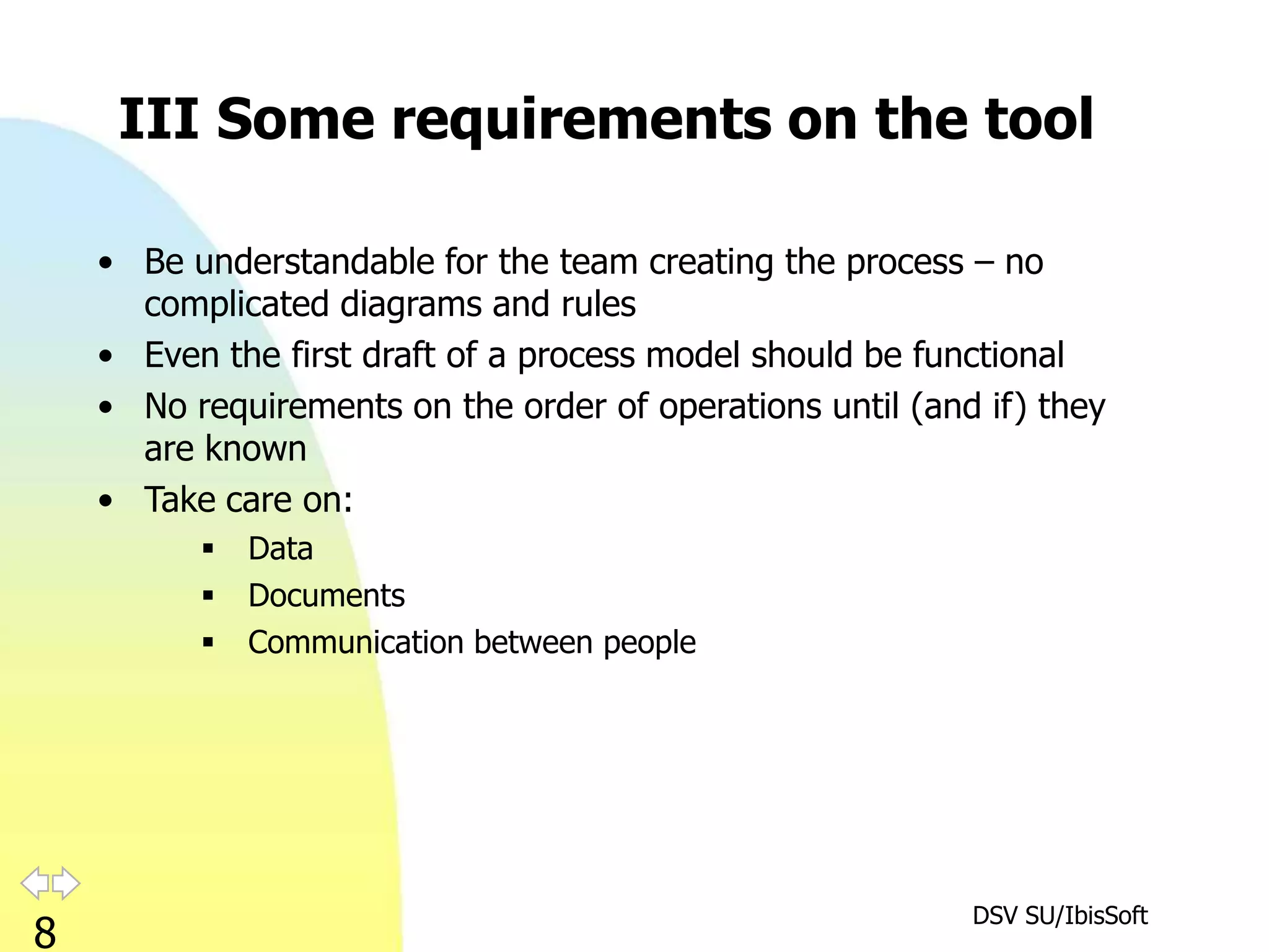 III Some requirements on the tool

    • Be understandable for the team creating the process – no
      complicated diagrams and rules
    • Even the first draft of a process model should be functional
    • No requirements on the order of operations until (and if) they
      are known
    • Take care on:
             Data
             Documents
             Communication between people




                                                           DSV SU/IbisSoft
8
 