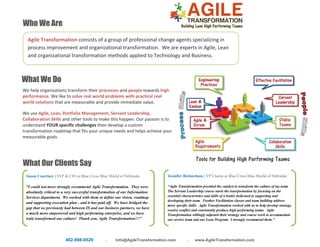 402-898-0529 . Info@AgileTransformation.com . www.AgileTransformation.com
Who We Are
What We Do
Tools for Building High Performing Teams
Agile Transformation consists of a group of professional change agents specializing in
process improvement and organizational transformation. We are experts in Agile, Lean
and organizational transformation methods applied to Technology and Business.
We help organizations transform their processes and people towards high
performance. We like to solve real world problems with practical real
world solutions that are measurable and provide immediate value.
We use Agile, Lean, Portfolio Management, Servant Leadership,
Collaboration Skills and other tools to make this happen. Our passion is to
understand YOUR specific challenges then develop a custom
transformation roadmap that fits your unique needs and helps achieve your
measurable goals.
What Our Clients Say
Susan Courtney | SVP & CIO at Blue Cross Blue Shield of Nebraska
“I could not more strongly recommend Agile Transformation. They were
absolutely critical to a very successful transformation of our Information
Services department. We worked with them to define our vision, roadmap
and supporting execution plan - and it has paid off. We have bridged the
gap that we previously had between IS and our business partners, we have
a much more empowered and high performing enterprise, and we have
truly transformed our culture! Thank you, Agile Transformation!!!”
Jennifer Richardson | VP Claims at Blue Cross Blue Shield of Nebraska
“Agile Transformation provided the catalyst to transform the culture of my team.
The Servant Leadership course starts the transformation by focusing on the
essential characteristics and skills of a leader dedicated to supporting and
developing their team. Further Facilitation classes and team building address
more specific skills. Agile Transformation worked with us to help develop strategy,
resolve conflict and consistently produce high performing teams. Agile
Transformation willingly adjusted their strategy and course work to accommodate
our service team and our Lean Program. I strongly recommend them.”
 