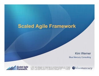 1© 2008 - 2012 Leffingwell, LLC, Scaled Agile, Inc. and Pearson Education, Inc. All rights reserved.
© 2008 - 2012 Leffingwell, LLC, Scaled Agile, Inc. and Pearson Education, Inc. All rights
reserved. This publication may not be reproduced without permission of the copyright
holders. Scaled Agile Framework™ is a trademark of Leffingwell, LLC. ............v12.05.30
Scaled Agile FrameworkScaled Agile Framework
Kim Werner
Blue Mercury Consulting
 