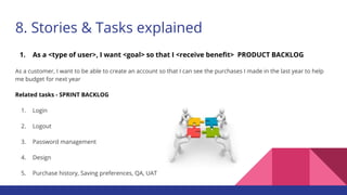 8. Stories & Tasks explained
1. As a <type of user>, I want <goal> so that I <receive benefit> PRODUCT BACKLOG
As a customer, I want to be able to create an account so that I can see the purchases I made in the last year to help
me budget for next year
Related tasks - SPRINT BACKLOG
1. Login
2. Logout
3. Password management
4. Design
5. Purchase history, Saving preferences, QA, UAT
 