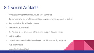 8.1 Scrum Artifacts
1. Product backlog items(PBIs) OR Use case scenarios
- Comprehensive list of all the modules of a project which we want to deliver
- Responsibility of the Product owner
- Feature list is prioritized
- If a feature is not present in a Product backlog, it does not exist
2. Sprint backlog
- List of items committed to be delivered for this current Sprint(what)
- Has an end date
- List of Sprint tasks(how)
 