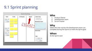 9.1 Sprint planning
Who
1. Product Owner
2. Development team
3. Scrum master
Why
Select the User stories the development team can
complete during the Sprint to meet the Sprint goal.
When
At the Sprint start
 