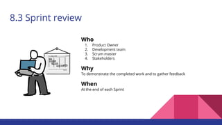 8.3 Sprint review
Who
1. Product Owner
2. Development team
3. Scrum master
4. Stakeholders
Why
To demonstrate the completed work and to gather feedback
When
At the end of each Sprint
 