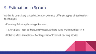 9. Estimation in Scrum
As this is User Story based estimation, we use different types of estimation
techniques
- Planning Poker – planningpoker.com
- T-Shirt Sizes – Not so frequently used as there is no math number in it
- Relative Mass Valuation – For large list of Product backlog stories
 
