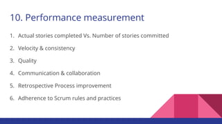 10. Performance measurement
1. Actual stories completed Vs. Number of stories committed
2. Velocity & consistency
3. Quality
4. Communication & collaboration
5. Retrospective Process improvement
6. Adherence to Scrum rules and practices
 