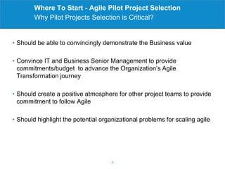 Where To Start - Agile Pilot Project Selection
Why Pilot Projects Selection is Critical?
- 0 -
• Should be able to convincingly demonstrate the Business value
• Convince IT and Business Senior Management to provide
commitments/budget to advance the Organization’s Agile
Transformation journey
• Should create a positive atmosphere for other project teams to provide
commitment to follow Agile
• Should highlight the potential organizational problems for scaling agile
 