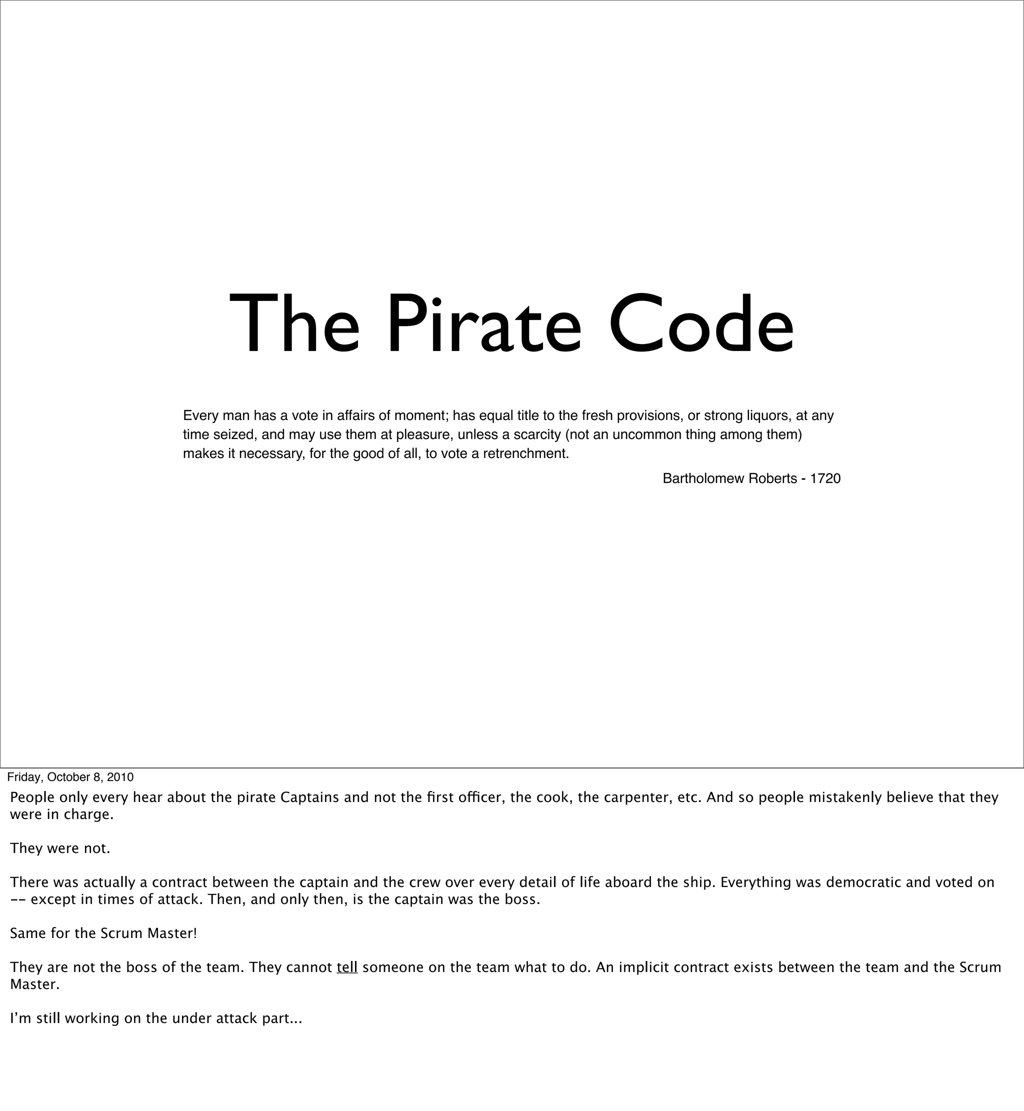 The Pirate Code
                          Every man has a vote in affairs of moment; has equal title to the fresh provisions, or strong liquors, at any
                          time seized, and may use them at pleasure, unless a scarcity (not an uncommon thing among them)
                          makes it necessary, for the good of all, to vote a retrenchment.
                                                                                                          Bartholomew Roberts - 1720




Friday, October 8, 2010
People only every hear about the pirate Captains and not the ﬁrst officer, the cook, the carpenter, etc. And so people mistakenly believe that they
were in charge.

They were not.

There was actually a contract between the captain and the crew over every detail of life aboard the ship. Everything was democratic and voted on
-- except in times of attack. Then, and only then, is the captain was the boss.

Same for the Scrum Master!

They are not the boss of the team. They cannot tell someone on the team what to do. An implicit contract exists between the team and the Scrum
Master.

I’m still working on the under attack part...
 