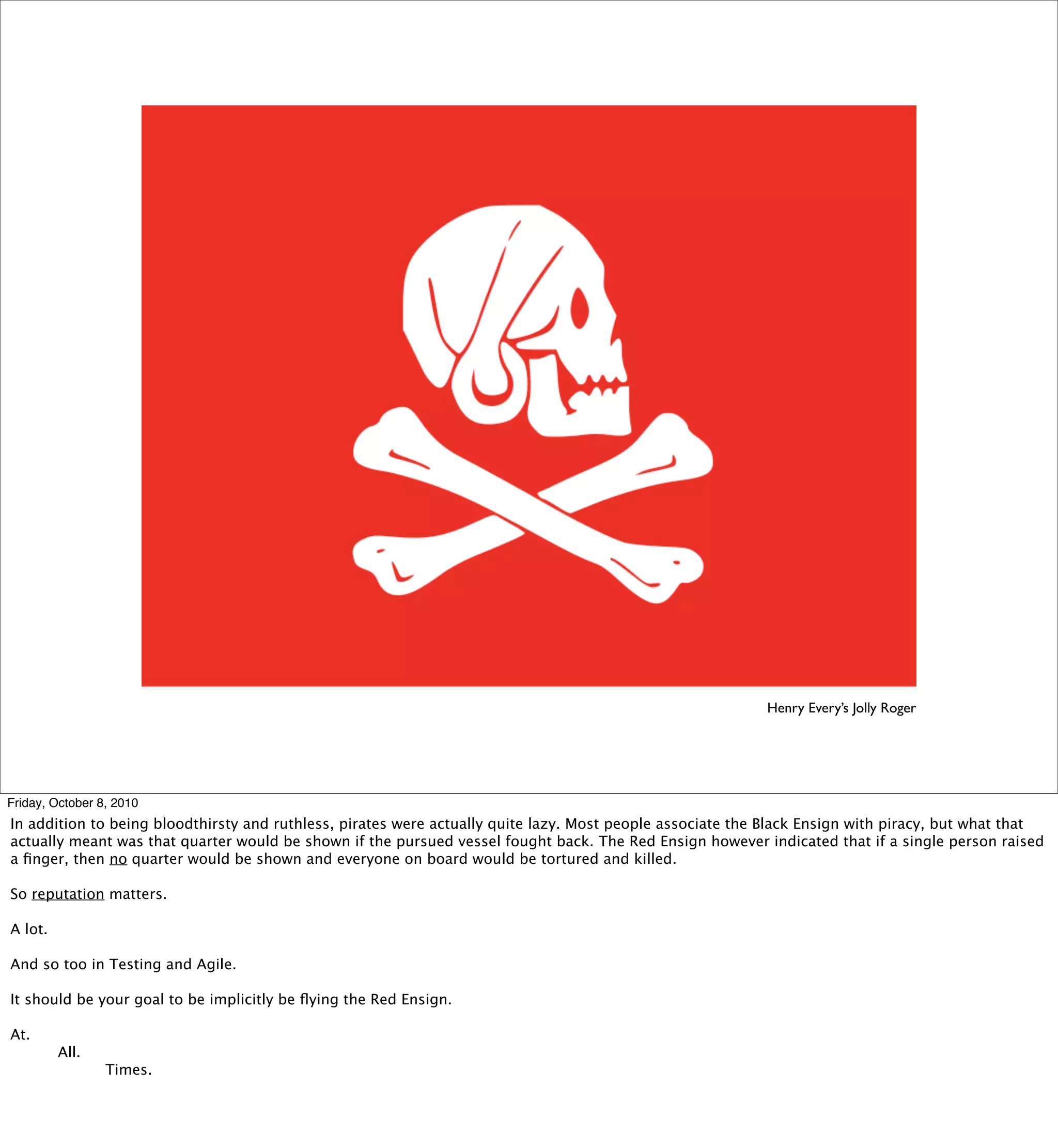Henry Every’s Jolly Roger




Friday, October 8, 2010
In addition to being bloodthirsty and ruthless, pirates were actually quite lazy. Most people associate the Black Ensign with piracy, but what that
actually meant was that quarter would be shown if the pursued vessel fought back. The Red Ensign however indicated that if a single person raised
a ﬁnger, then no quarter would be shown and everyone on board would be tortured and killed.

So reputation matters.

A lot.

And so too in Testing and Agile.

It should be your goal to be implicitly be ﬂying the Red Ensign.

At.

        All.

        
       Times.
 