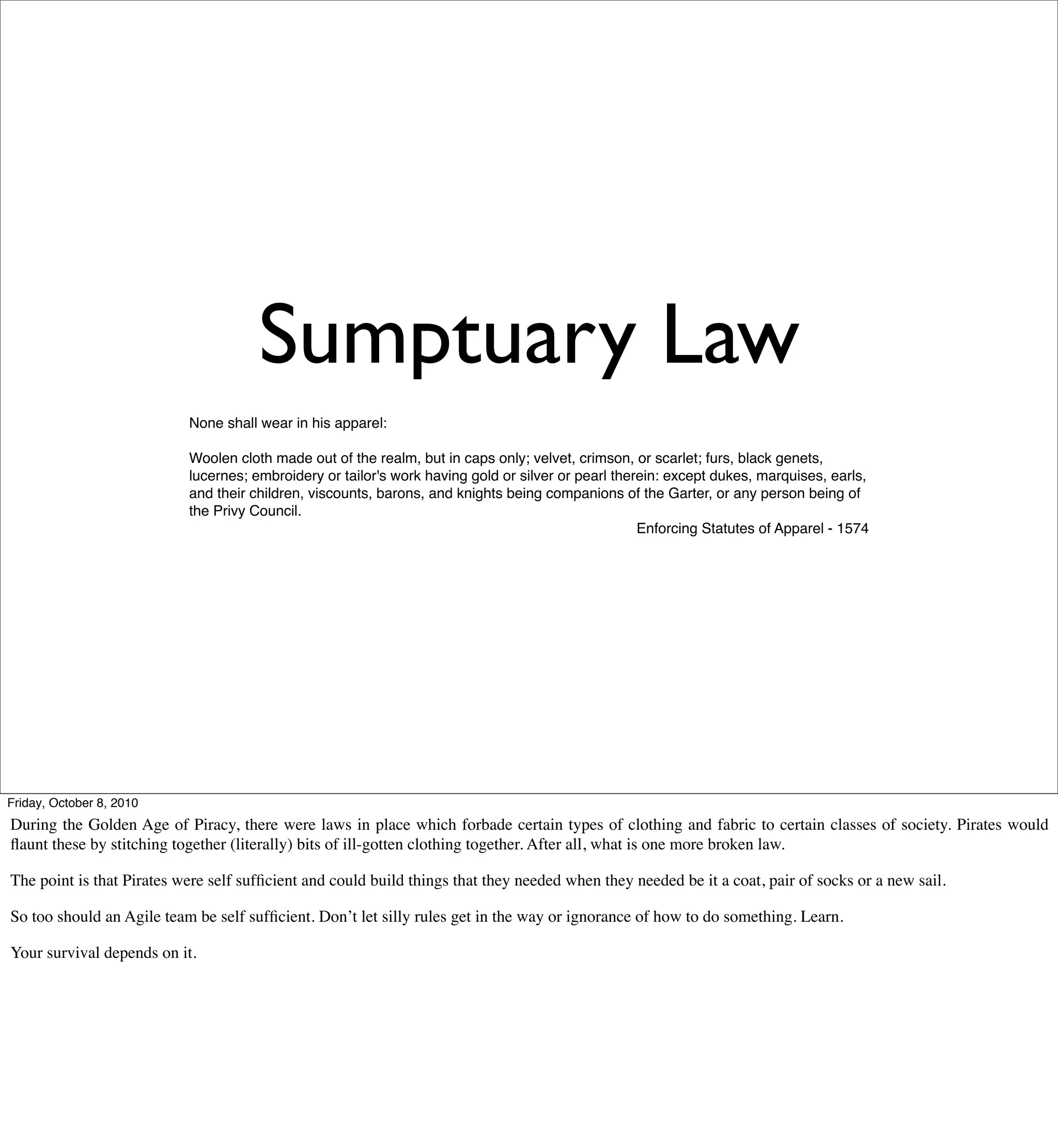Sumptuary Law
                           None shall wear in his apparel:

                           Woolen cloth made out of the realm, but in caps only; velvet, crimson, or scarlet; furs, black genets,
                           lucernes; embroidery or tailor's work having gold or silver or pearl therein: except dukes, marquises, earls,
                           and their children, viscounts, barons, and knights being companions of the Garter, or any person being of
                           the Privy Council.
                                                                                                    Enforcing Statutes of Apparel - 1574




Friday, October 8, 2010
During the Golden Age of Piracy, there were laws in place which forbade certain types of clothing and fabric to certain classes of society. Pirates would
ﬂaunt these by stitching together (literally) bits of ill-gotten clothing together. After all, what is one more broken law.

The point is that Pirates were self sufﬁcient and could build things that they needed when they needed be it a coat, pair of socks or a new sail.

So too should an Agile team be self sufﬁcient. Don’t let silly rules get in the way or ignorance of how to do something. Learn.

Your survival depends on it.
 