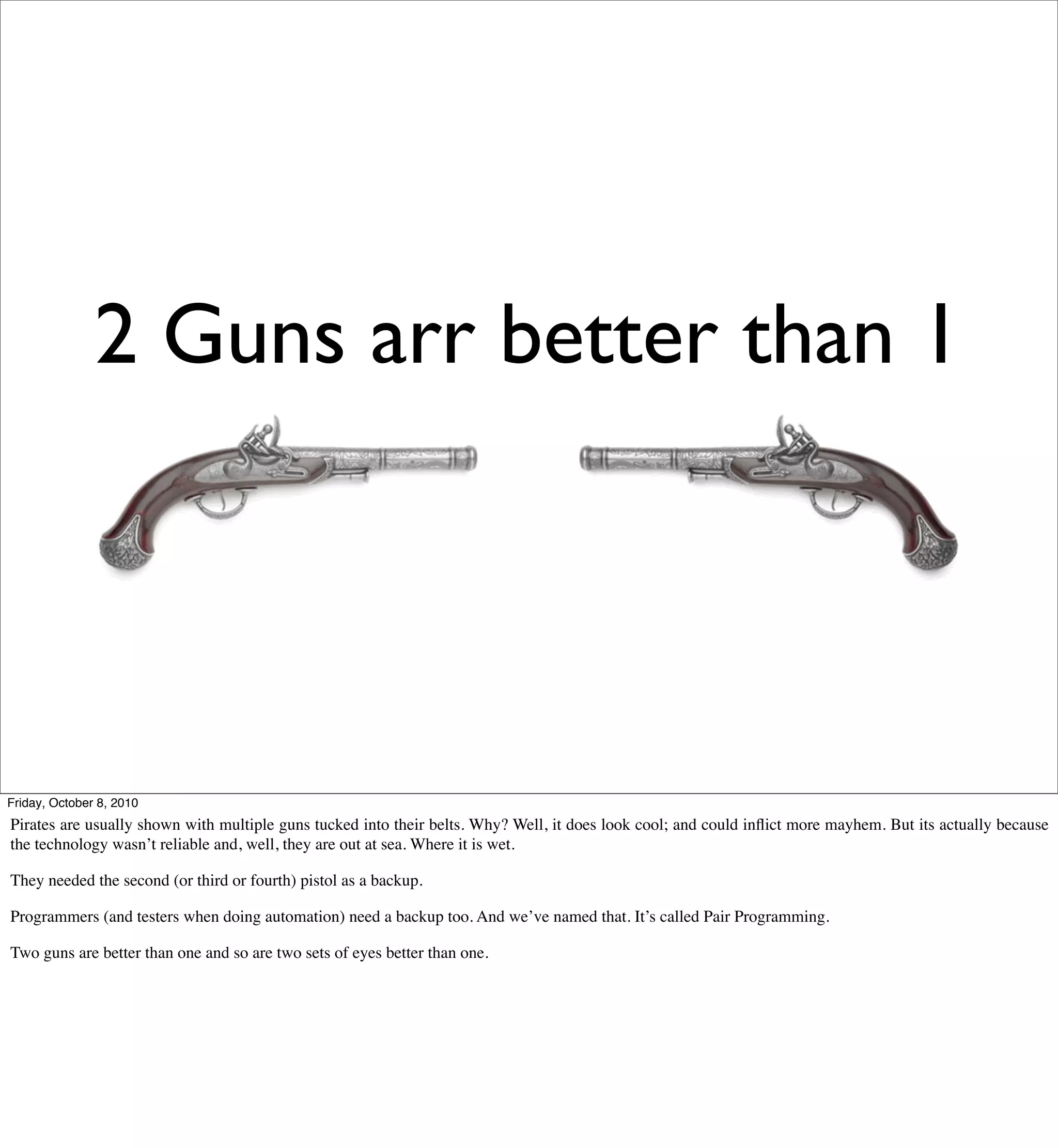2 Guns arr better than 1




Friday, October 8, 2010
Pirates are usually shown with multiple guns tucked into their belts. Why? Well, it does look cool; and could inﬂict more mayhem. But its actually because
the technology wasn’t reliable and, well, they are out at sea. Where it is wet.

They needed the second (or third or fourth) pistol as a backup.

Programmers (and testers when doing automation) need a backup too. And we’ve named that. It’s called Pair Programming.

Two guns are better than one and so are two sets of eyes better than one.
 