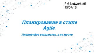 Планирование в стиле
Agile.
Планируйте реальность, а не мечту.
PM Network #5
15/07/16
 