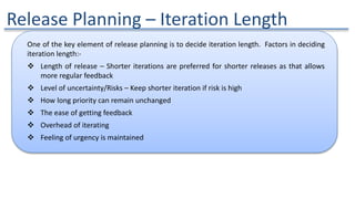 Release Planning – Iteration Length
One of the key element of release planning is to decide iteration length. Factors in deciding
iteration length:-
 Length of release – Shorter iterations are preferred for shorter releases as that allows
more regular feedback
 Level of uncertainty/Risks – Keep shorter iteration if risk is high
 How long priority can remain unchanged
 The ease of getting feedback
 Overhead of iterating
 Feeling of urgency is maintained
 