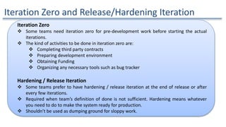 Iteration Zero and Release/Hardening Iteration
Iteration Zero
 Some teams need iteration zero for pre-development work before starting the actual
iterations.
 The kind of activities to be done in iteration zero are:
 Completing third party contracts
 Preparing development environment
 Obtaining Funding
 Organizing any necessary tools such as bug tracker
Hardening / Release Iteration
 Some teams prefer to have hardening / release iteration at the end of release or after
every few iterations.
 Required when team’s definition of done is not sufficient. Hardening means whatever
you need to do to make the system ready for production.
 Shouldn’t be used as dumping ground for sloppy work.
 