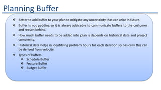 Planning Buffer
 Better to add buffer to your plan to mitigate any uncertainty that can arise in future.
 Buffer is not padding so it is always advisable to communicate buffers to the customer
and reason behind.
 How much buffer needs to be added into plan is depends on historical data and project
complexity.
 Historical data helps in identifying problem hours for each iteration so basically this can
be derived from velocity.
 Types of buffers
 Schedule Buffer
 Feature Buffer
 Budget Buffer
 
