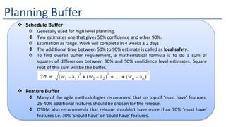 Planning Buffer
 Schedule Buffer
 Generally used for high level planning.
 Two estimates one that gives 50% confidence and other 90%.
 Estimation as range. Work will complete in 4 weeks ± 2 days
 The additional time between 50% to 90% estimate is called as local safety.
 To find overall buffer requirement, a mathematical formula is to do a sum of
squares of differences between 90% and 50% confidence level estimates. Square
root of this sum will be the buffer.
 Feature Buffer
 Many of the agile methodologies recommend that on top of ‘must have’ features,
25-40% additional features should be chosen for the release.
 DSDM also recommends that release shouldn’t have more than 70% ‘must have’
features i.e. 30% ‘should have’ or ‘could have’ features.
 