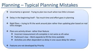 Planning – Typical Planning Mistakes
 Uncertainty is ignored - Trying to plan too much when too little is known
 Delay in the beginning itself - Too much time and effort goes in planning
 Rigid Plans – trying to fit the work around plan rather than updating plan based on real
time changes
 Plans are activity driven rather than feature
 Incorrect measurement x% complete is not same as x% value
 Parkinson’s law – Work expands to fill the time available
 Activities are often dependent so delay in one cause delay for others
 Features are not developed by Priority
 