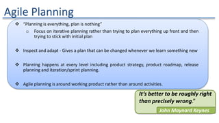 Agile Planning
 “Planning is everything, plan is nothing”
o Focus on iterative planning rather than trying to plan everything up front and then
trying to stick with initial plan
 Inspect and adapt - Gives a plan that can be changed whenever we learn something new
 Planning happens at every level including product strategy, product roadmap, release
planning and iteration/sprint planning.
 Agile planning is around working product rather than around activities.
It’s better to be roughly right
than precisely wrong.”
John Maynard Keynes
 