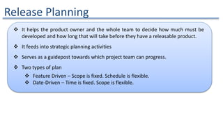 Release Planning
 It helps the product owner and the whole team to decide how much must be
developed and how long that will take before they have a releasable product.
 It feeds into strategic planning activities
 Serves as a guidepost towards which project team can progress.
 Two types of plan
 Feature Driven – Scope is fixed. Schedule is flexible.
 Date-Driven – Time is fixed. Scope is flexible.
 