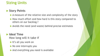Sizing Units
 Story Points
 A measure of the relative size and complexity of the story
 How much effort and how hard is this story compared to
others on our backlog ?
 Avoids the need (and waste) behind precise estimates
 Ideal Time
How long will it take if
 It’s all you work on
 No one interrupts you
 And everything you need is available
 