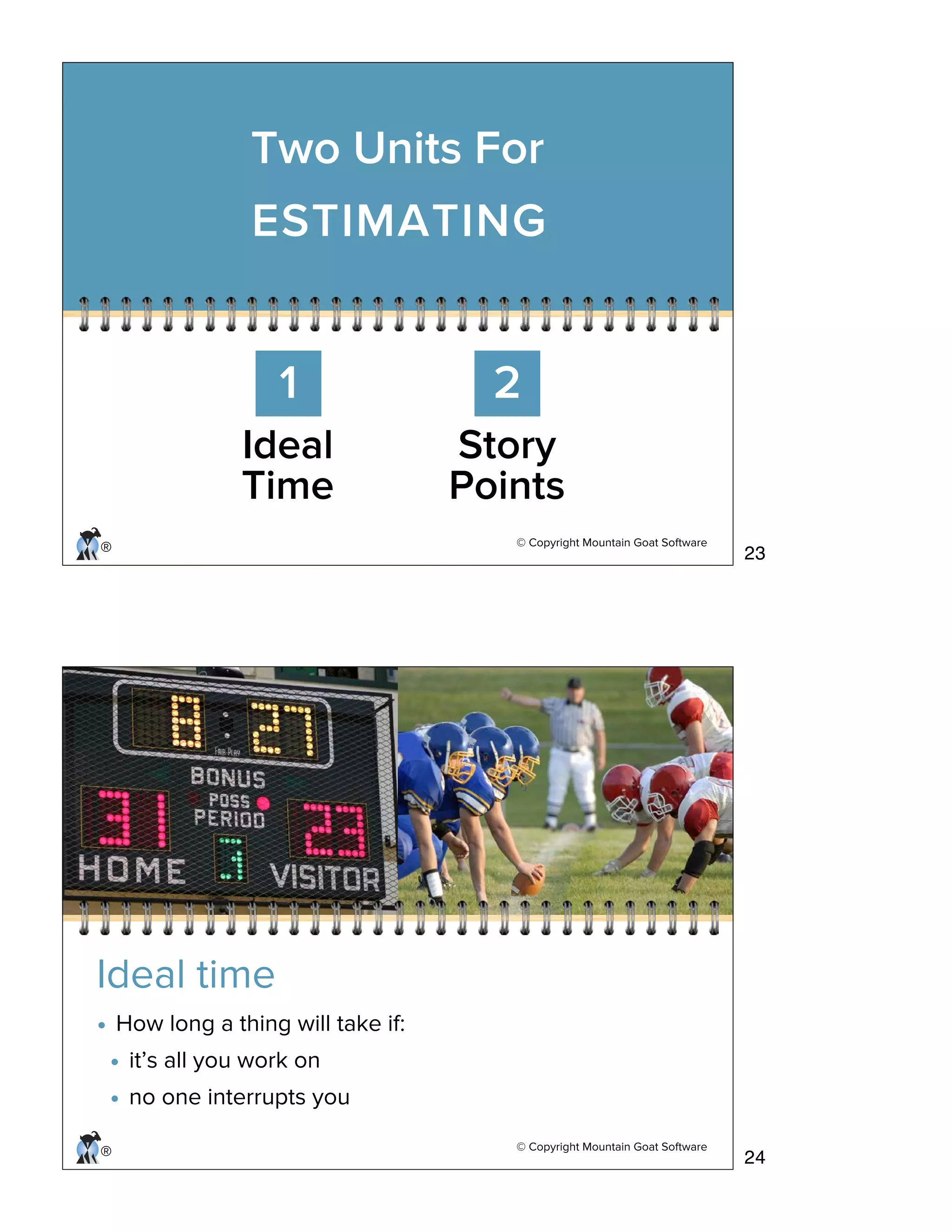 © Copyright Mountain Goat Software
®
Two Units For
ESTIMATING
1 2
Ideal
Time
Story
Points
© Copyright Mountain Goat Software
®
Ideal time
• How long a thing will take if:
• it’s all you work on
• no one interrupts you
23
24
 