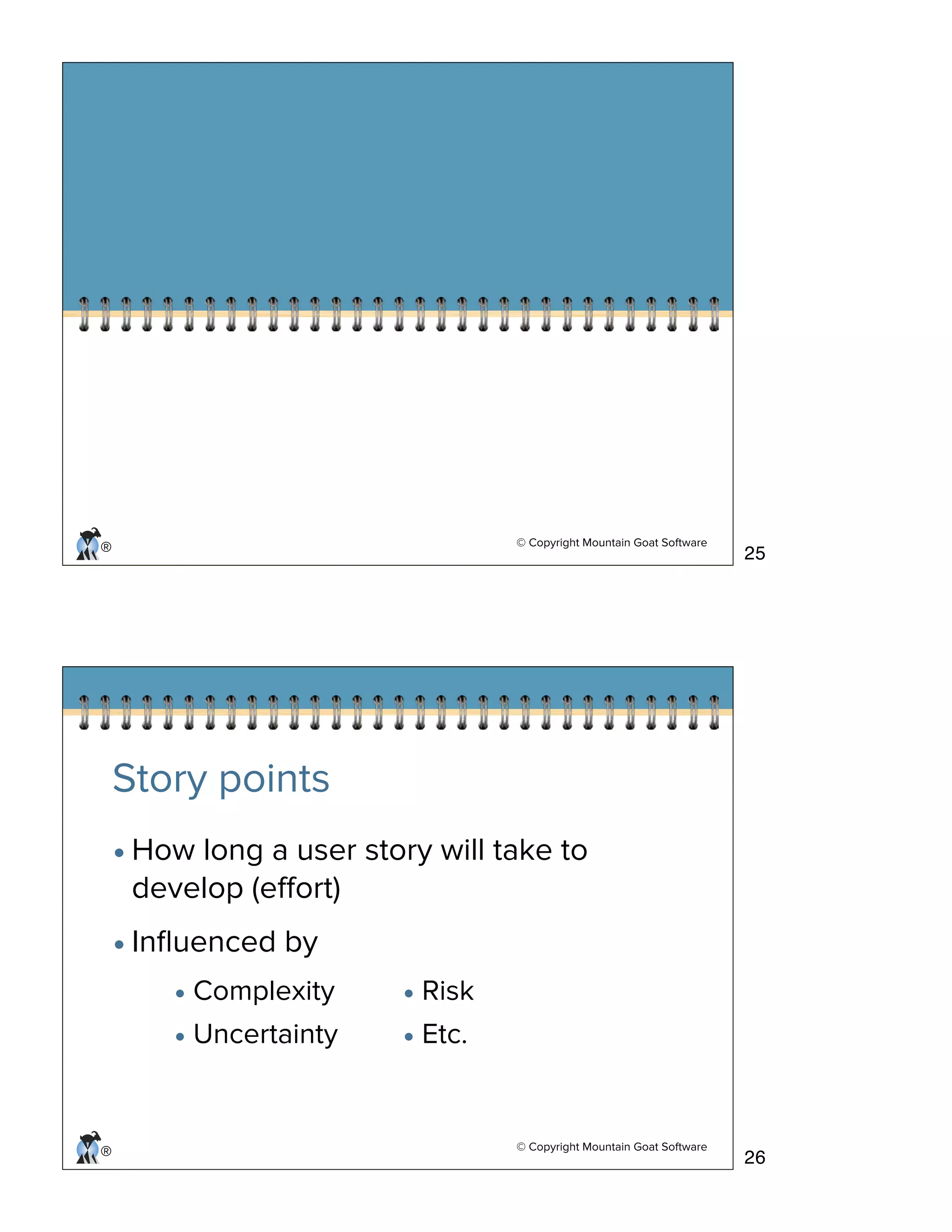 © Copyright Mountain Goat Software
®
© Copyright Mountain Goat Software
®
Story points
•How long a user story will take to
develop (eﬀort)
•Inﬂuenced by
• Complexity
• Uncertainty
• Risk
• Etc.
25
26
 
