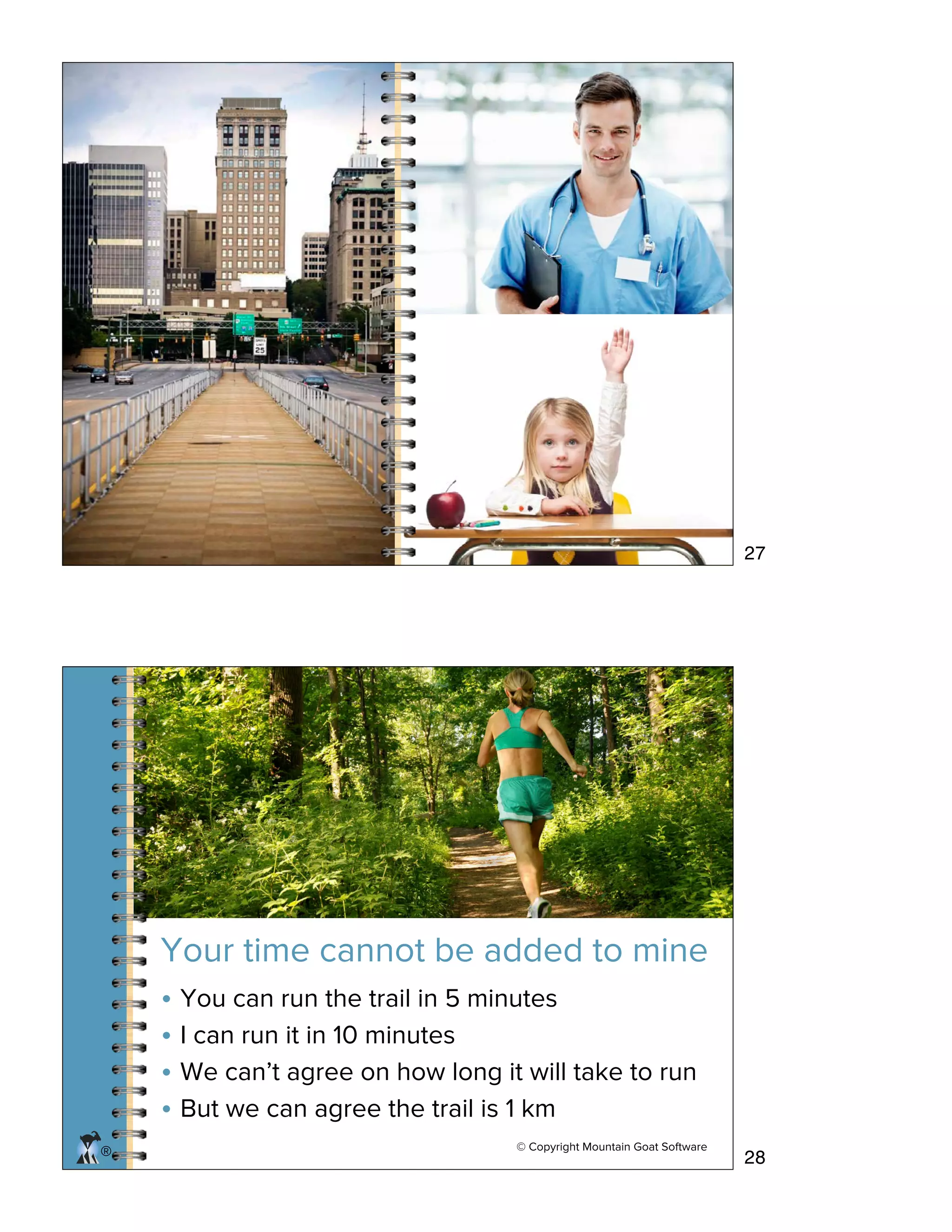 ® © Copyright Mountain Goat Software
Your time cannot be added to mine
• You can run the trail in 5 minutes
• I can run it in 10 minutes
• We can’t agree on how long it will take to run
• But we can agree the trail is 1 km
27
28
 