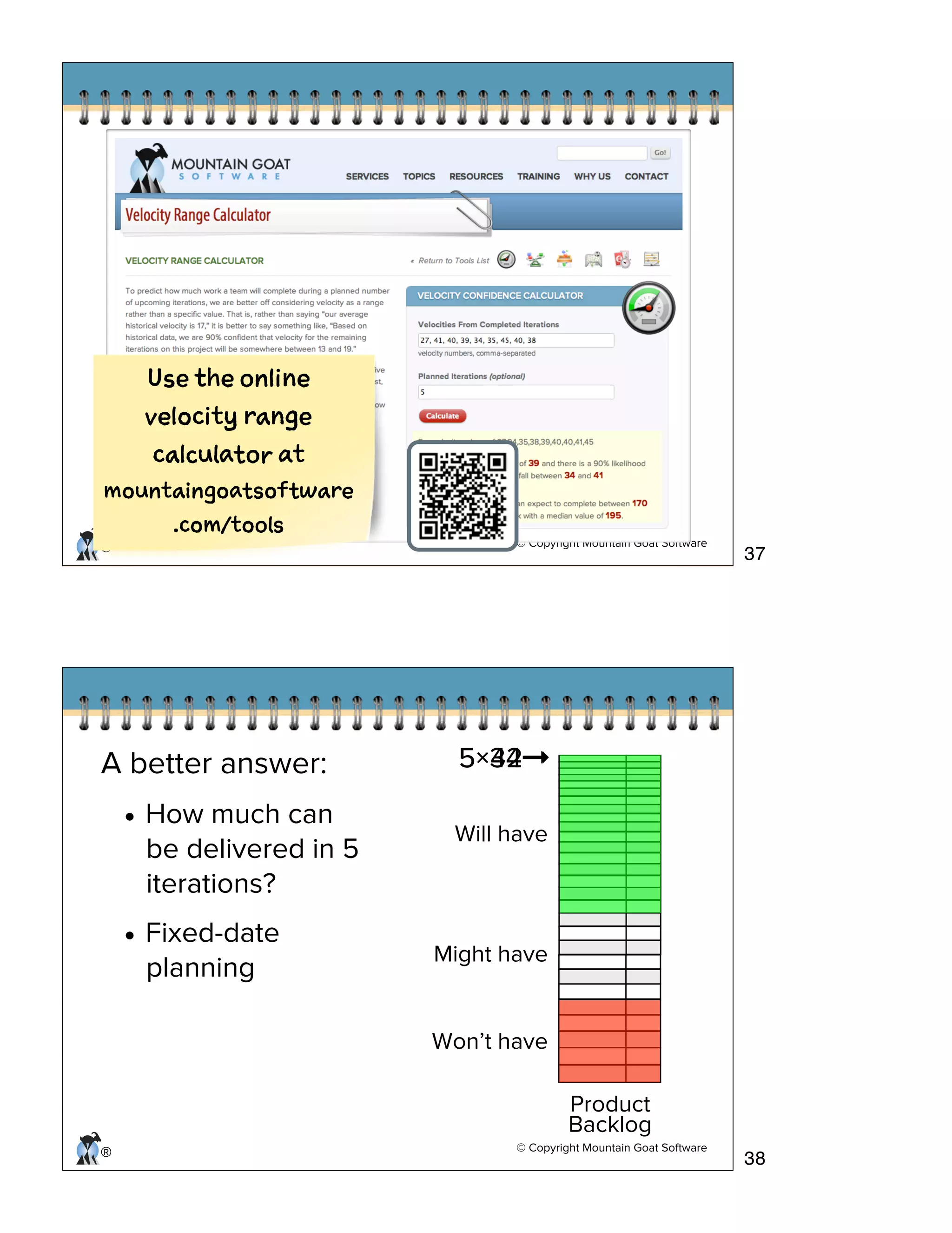 © Copyright Mountain Goat Software
®
Ue h oln
vlct rne
cluao t
mutigasfwr
.cm/tos
© Copyright Mountain Goat Software
®
Product
Backlog
Will have
Might have
Won’t have
A better answer:
• How much can
be delivered in 5
iterations?
• Fixed-date
planning
5×34➞5×42➞
37
38
 