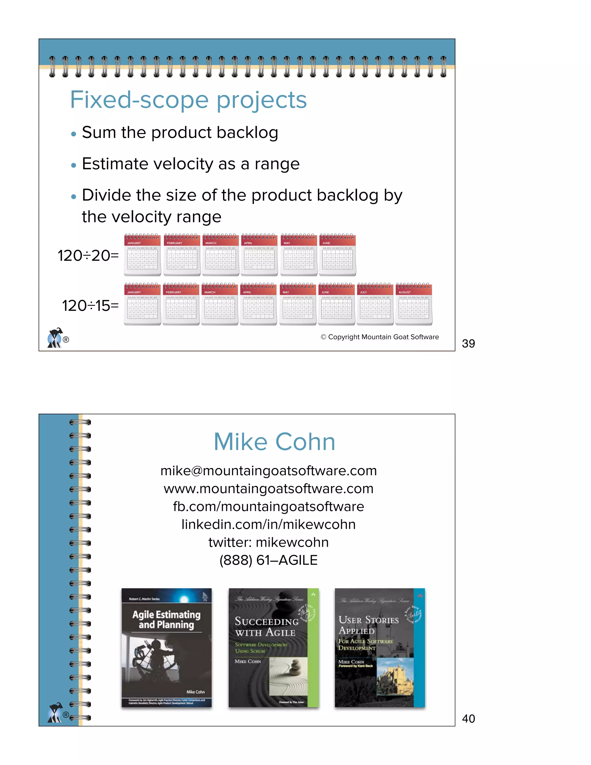 © Copyright Mountain Goat Software
®
Fixed-scope projects
• Sum the product backlog
• Estimate velocity as a range
• Divide the size of the product backlog by
the velocity range
120÷15=
JUNE
6
13
20
27
7
14
21
28
1
8
15
22
29
2
9
16
23
30
3
10
17
24
31
4
11
18
25
5
12
19
26
3
10
17
24
4
11
18
25
5
12
19
26
6
13
20
27
7
14
21
28
1
8
15
22
29
2
9
16
23
30
SUN MON TUE WED THU FRI SAT
JANUARY
7
14
21
28
1
8
15
22
29
2
9
16
23
30
3
10
17
24
31
4
11
18
25
5
12
19
26
6
13
20
27
SUN MON TUE WED THU FRI SAT
FEBRUARY
4
11
18
25
5
12
19
26
6
13
20
27
7
14
21
28
1
8
15
22
2
9
16
23
3
10
17
24
SUN MON TUE WED THU FRI SAT
MARCH
4
11
18
25
5
12
19
26
6
13
20
27
7
14
21
28
1
8
15
22
29
2
9
16
23
30
3
10
17
24
31
SUN MON TUE WED THU FRI SAT
APRIL
1
8
15
22
29
2
9
16
23
30
3
10
17
24
4
11
18
25
5
12
19
26
6
13
20
27
7
14
21
28
SUN MON TUE WED THU FRI SAT
MAY
6
13
20
27
7
14
21
28
1
8
15
22
29
2
9
16
23
30
3
10
17
24
31
4
11
18
25
5
12
19
26
SUN MON TUE WED THU FRI SAT
JULY
1
8
15
22
29
2
9
16
23
30
3
10
17
24
31
4
11
18
25
5
12
19
26
6
13
20
27
7
14
21
28
SUN MON TUE WED THU FRI SAT
AUGUST
5
12
19
26
6
13
20
27
7
14
21
28
1
8
15
22
29
2
9
16
23
30
3
10
17
24
31
4
11
18
25
SUN MON TUE WED THU FRI SAT
120÷20=
JUNE
6
13
20
27
7
14
21
28
1
8
15
22
29
2
9
16
23
30
3
10
17
24
31
4
11
18
25
5
12
19
26
3
10
17
24
4
11
18
25
5
12
19
26
6
13
20
27
7
14
21
28
1
8
15
22
29
2
9
16
23
30
SUN MON TUE WED THU FRI SAT
JANUARY
7
14
21
28
1
8
15
22
29
2
9
16
23
30
3
10
17
24
31
4
11
18
25
5
12
19
26
6
13
20
27
SUN MON TUE WED THU FRI SAT
FEBRUARY
4
11
18
25
5
12
19
26
6
13
20
27
7
14
21
28
1
8
15
22
2
9
16
23
3
10
17
24
SUN MON TUE WED THU FRI SAT
MARCH
4
11
18
25
5
12
19
26
6
13
20
27
7
14
21
28
1
8
15
22
29
2
9
16
23
30
3
10
17
24
31
SUN MON TUE WED THU FRI SAT
APRIL
1
8
15
22
29
2
9
16
23
30
3
10
17
24
4
11
18
25
5
12
19
26
6
13
20
27
7
14
21
28
SUN MON TUE WED THU FRI SAT
MAY
6
13
20
27
7
14
21
28
1
8
15
22
29
2
9
16
23
30
3
10
17
24
31
4
11
18
25
5
12
19
26
SUN MON TUE WED THU FRI SAT
®
mike@mountaingoatsoftware.com
www.mountaingoatsoftware.com
fb.com/mountaingoatsoftware
linkedin.com/in/mikewcohn
twitter: mikewcohn
(888) 61–AGILE
Mike Cohn
39
40
 