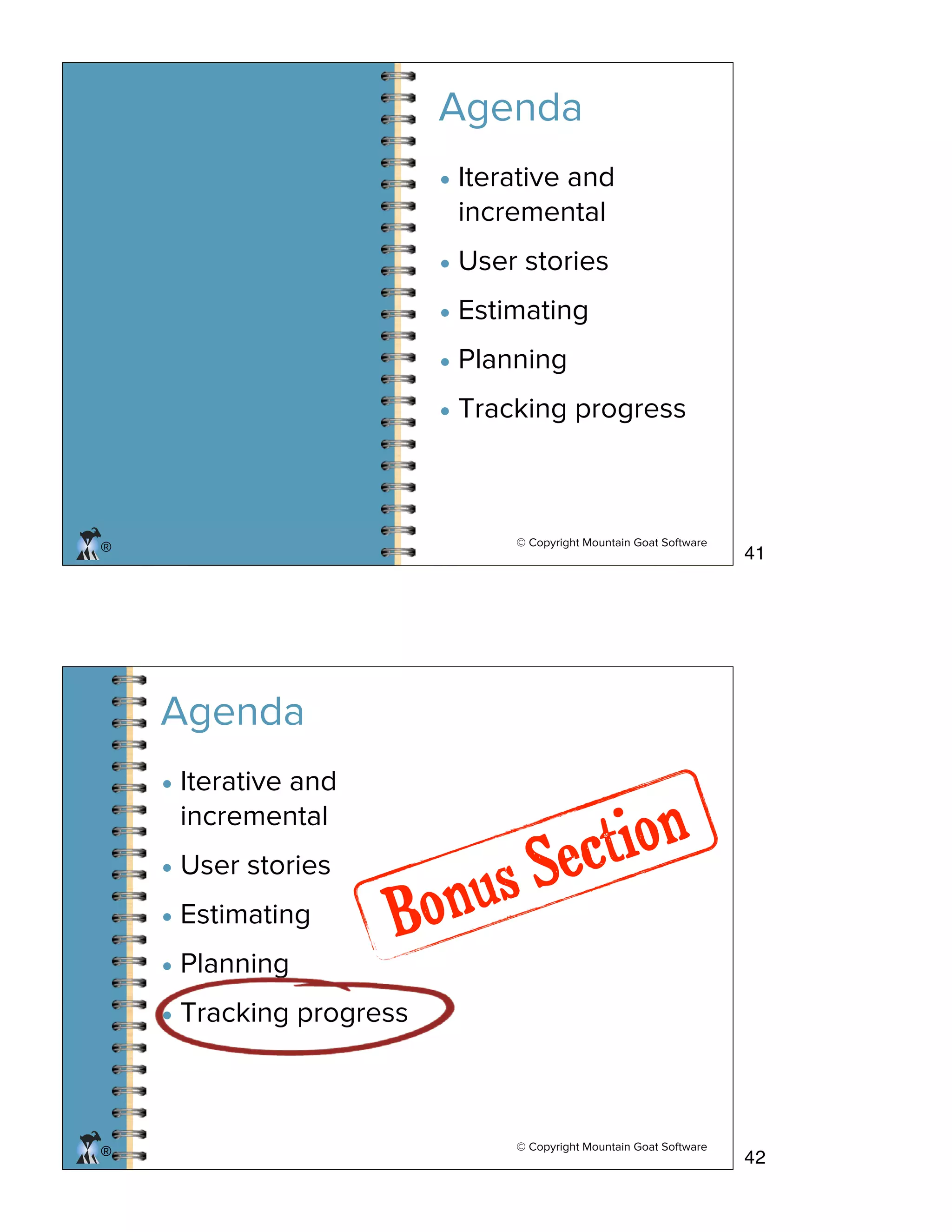 © Copyright Mountain Goat Software
®
Agenda
• Iterative and
incremental
• User stories
• Estimating
• Planning
• Tracking progress
© Copyright Mountain Goat Software
®®
• Iterative and
incremental
• User stories
• Estimating
• Planning
• Tracking progress
Agenda
Bonus Section
41
42
 